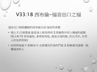 V33:18 西布倫-福音出口之福
福音出口無限擴展的西布倫支派:福音的表徵
• 領土:1.行商要道 能從海上貿易得利 2.耶穌對外邦人傳道的起點
(馬太4:15 西布倫地, 拿弗他利地, 就是沿海的路, 約旦河外, 外邦
人的加利利地)
• 加利利地區:1.耶穌命令:去使萬民作我的門徒 2.耶穌復活後頭一批
傳福音的人
 