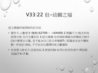V33:22 但-幼獅之福
設立偶像終被剪除的但支派
• 事件:1.人數眾多 (數點:62700-- >64400) 2.開疆不力:無法有效
取得分地 自行北遷定居 3.設立偶像:在但城把偶像及祭壇設立城中
(為什麼要去示羅, 豈不能為自己設立祭壇麼?) /耶羅波安金牛犢地
點- 申命記:神說, 不可在各自選擇的地方獻燔祭
• 生命冊上除名:1.亞述為奴 2.使徒約翰:在列以色列各表中 將但除
名(啟7:4~7:8)
 