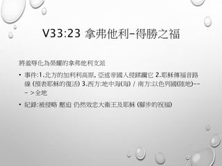 V33:23 拿弗他利-得勝之福
將羞辱化為榮耀的拿弗他利支派
• 事件:1.北方的加利利高原, 亞述帝國入侵蹂躪它 2.耶穌傳福音路
線 (預表耶穌的復活) 3.西方:地中海(海) / 南方:以色列國(陸地)--
- >全地
• 紀錄:被侵略 壓迫 仍然效忠大衛王及耶穌 (腳步的祝福)
 