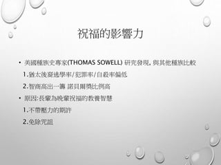 祝福的影響力
• 美國種族史專家(THOMAS SOWELL) 研究發現, 與其他種族比較
1.猶太後裔逃學率/犯罪率/自殺率偏低
2.智商高出一籌 諾貝爾獎比例高
• 原因:長輩為晚輩祝福的教養智慧
1.不帶壓力的期許
2.免除咒詛
 