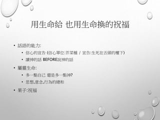 用生命給 也用生命換的祝福
• 話語的能力:
• 信心的宣告 (信心單位:芥菜種 / 宣告:生死在舌頭的權下)
• 讀神的話 BEFORE說神的話
• 屬靈生命:
• 多一點自己 還是多一點神?
• 思想,意念,行為的總和
• 果子:祝福
 