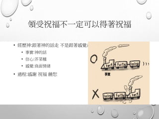 領受祝福不一定可以得著祝福
• 經歷神:跟著神的話走 不是跟著感覺走
• 事實:神的話
• 信心:芥菜種
• 感覺:負面情緒
• 過程:感謝 祝福 饒恕
 