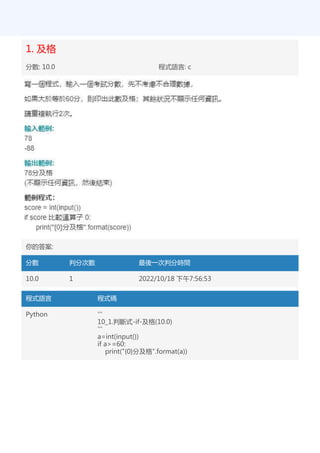 1. 及格
分數: 10.0 程式語言: c
你的答案:
分數 判分次數 最後一次判分時間
10.0 1 2022/10/18 下午7:56:53
程式語言 程式碼
Python '''
10_1.判斷式-if-及格(10.0)
'''
a=int(input())
if a>=60:
print("{0}分及格".format(a))
 