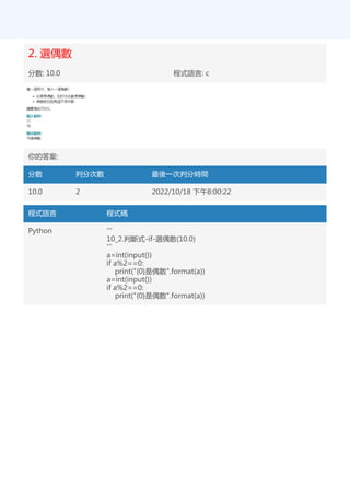 2. 選偶數
分數: 10.0 程式語言: c
你的答案:
分數 判分次數 最後一次判分時間
10.0 2 2022/10/18 下午8:00:22
程式語言 程式碼
Python '''
10_2.判斷式-if-選偶數(10.0)
'''
a=int(input())
if a%2==0:
print("{0}是偶數".format(a))
a=int(input())
if a%2==0:
print("{0}是偶數".format(a))
 