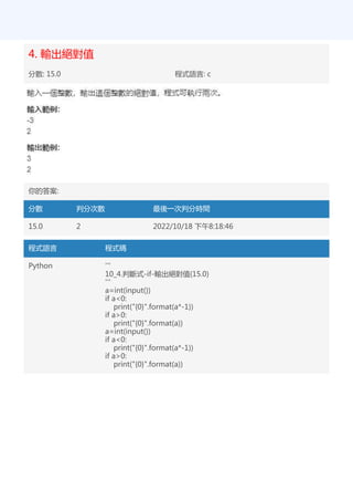 4. 輸出絕對值
分數: 15.0 程式語言: c
你的答案:
分數 判分次數 最後一次判分時間
15.0 2 2022/10/18 下午8:18:46
程式語言 程式碼
Python '''
10_4.判斷式-if-輸出絕對值(15.0)
'''
a=int(input())
if a<0:
print("{0}".format(a*-1))
if a>0:
print("{0}".format(a))
a=int(input())
if a<0:
print("{0}".format(a*-1))
if a>0:
print("{0}".format(a))
 