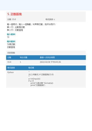 5. 正數區塊
分數: 15.0 程式語言: c
你的答案:
分數 判分次數 最後一次判分時間
15.0 1 2022/10/18 下午8:45:26
程式語言 程式碼
Python '''
10_5.判斷式-if-正數區塊(15.0)
'''
a=int(input())
if a>0:
print("{}是正數".format(a))
print("正數區塊")
 
