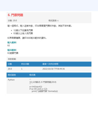 6. 門票問題
分數: 20.0 程式語言: c
你的答案:
分數 判分次數 最後一次判分時間
20.0 1 2022/10/18 下午8:49:36
程式語言 程式碼
Python '''
10_6.判斷式-if-門票問題(20.0)
'''
a=int(input())
if (a<65 and a>12):
print("{}歲要門票".format(a))
 
