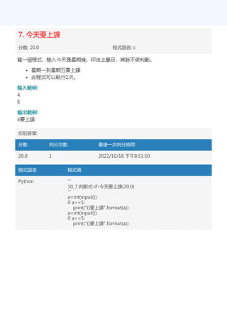 7. 今天要上課
分數: 20.0 程式語言: c
你的答案:
分數 判分次數 最後一次判分時間
20.0 1 2022/10/18 下午8:51:50
程式語言 程式碼
Python '''
10_7.判斷式-if-今天要上課(20.0)
'''
a=int(input())
if a<=5:
print("{}要上課".format(a))
a=int(input())
if a<=5:
print("{}要上課".format(a))
 