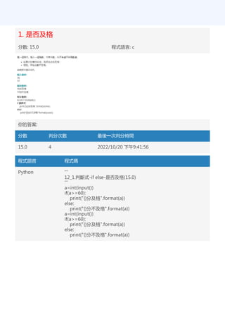 1. 是否及格
分數: 15.0 程式語言: c
你的答案:
分數 判分次數 最後一次判分時間
15.0 4 2022/10/20 下午9:41:56
程式語言 程式碼
Python '''
12_1.判斷式-if else-是否及格(15.0)
'''
a=int(input())
if(a>=60):
print("{}分及格".format(a))
else:
print("{}分不及格".format(a))
a=int(input())
if(a>=60):
print("{}分及格".format(a))
else:
print("{}分不及格".format(a))
 
