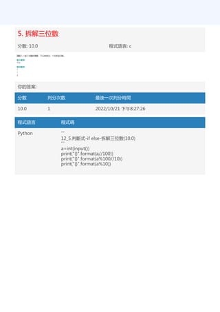 5. 拆解三位數
分數: 10.0 程式語言: c
你的答案:
分數 判分次數 最後一次判分時間
10.0 1 2022/10/21 下午8:27:26
程式語言 程式碼
Python '''
12_5.判斷式-if else-拆解三位數(10.0)
'''
a=int(input())
print("{}".format(a//100))
print("{}".format(a%100//10))
print("{}".format(a%10))
 