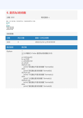 6. 是否為3的倍數
分數: 10.0 程式語言: c
你的答案:
分數 判分次數 最後一次判分時間
10.0 3 2022/11/14 上午10:59:59
程式語言 程式碼
Python '''
12_6.判斷式-if else-是否為3的倍數(10.0)
'''
a=int(input())
b=a//100
c=a%100//10
d=a%10
if(b%3!=0):
print("百位數{}不是3的倍數".format(b))
else:
print("百位數{}是3的倍數".format(b))
if(c%3!=0):
print("十位數{}不是3的倍數".format(c))
else:
print("十位數{}是3的倍數".format(c))
if(d%3!=0):
print("個位數{}不是3的倍數".format(d))
else:
print("個位數{}是3的倍數".format(d))
 