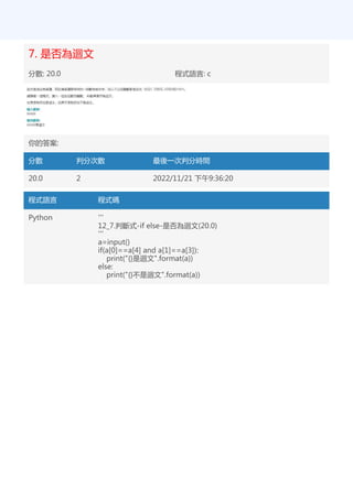 7. 是否為迴文
分數: 20.0 程式語言: c
你的答案:
分數 判分次數 最後一次判分時間
20.0 2 2022/11/21 下午9:36:20
程式語言 程式碼
Python '''
12_7.判斷式-if else-是否為迴文(20.0)
'''
a=input()
if(a[0]==a[4] and a[1]==a[3]):
print("{}是迴文".format(a))
else:
print("{}不是迴文".format(a))
 