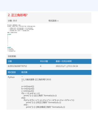 2. 正三角形嗎?
分數: 30.0 程式語言: c
你的答案:
分數 判分次數 最後一次判分時間
8.095238208770752 4 2022/11/7 上午11:54:34
程式語言 程式碼
Python '''
13_2.巢狀選擇-正三角形嗎?(30.0)
'''
a=int(input())
b=int(input())
c=int(input())
if(a ==b and a==c):
print("{} {} {}正三角形".format(a,b,c))
else:
if(a*a+b*b==c*c or a*a+c*c==b*b or a*a==b*b+c*c):
print("{} {} {}非正三角形".format(a,b,c))
else :
print("{} {} {}無法構成三角形".format(a,b,c))
 