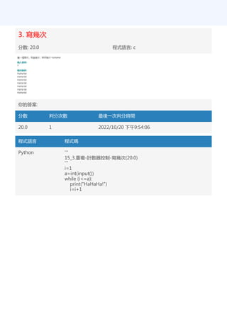 3. 寫幾次
分數: 20.0 程式語言: c
你的答案:
分數 判分次數 最後一次判分時間
20.0 1 2022/10/20 下午9:54:06
程式語言 程式碼
Python '''
15_3.重複-計數器控制-寫幾次(20.0)
'''
i=1
a=int(input())
while (i<=a):
print("HaHaHa!")
i=i+1
 