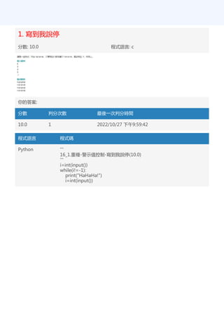 1. 寫到我說停
分數: 10.0 程式語言: c
你的答案:
分數 判分次數 最後一次判分時間
10.0 1 2022/10/27 下午9:59:42
程式語言 程式碼
Python '''
16_1.重複-警示值控制-寫到我說停(10.0)
'''
i=int(input())
while(i!=-1):
print("HaHaHa!")
i=int(input())
 
