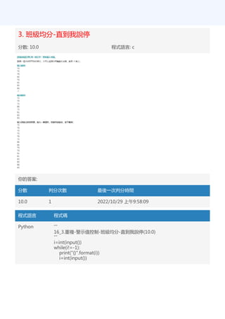 3. 班級均分-直到我說停
分數: 10.0 程式語言: c
你的答案:
分數 判分次數 最後一次判分時間
10.0 1 2022/10/29 上午9:58:09
程式語言 程式碼
Python '''
16_3.重複-警示值控制-班級均分-直到我說停(10.0)
'''
i=int(input())
while(i!=-1):
print("{}".format(i))
i=int(input())
 
