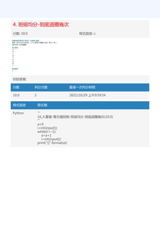 4. 班級均分-到底迴圈幾次
分數: 10.0 程式語言: c
你的答案:
分數 判分次數 最後一次判分時間
10.0 2 2022/10/29 上午9:59:54
程式語言 程式碼
Python '''
16_4.重複-警示值控制-班級均分-到底迴圈幾次(10.0)
'''
a=0
i=int(input())
while(i!=-1):
a=a+1
i=int(input())
print("{}".format(a))
 