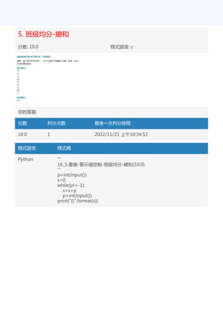 5. 班級均分-總和
分數: 10.0 程式語言: c
你的答案:
分數 判分次數 最後一次判分時間
10.0 1 2022/11/21 上午10:34:52
程式語言 程式碼
Python '''
16_5.重複-警示值控制-班級均分-總和(10.0)
'''
p=int(input())
s=0
while(p!=-1):
s=s+p
p=int(input())
print("{}".format(s))
 