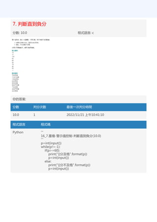 7. 判斷直到負分
分數: 10.0 程式語言: c
你的答案:
分數 判分次數 最後一次判分時間
10.0 1 2022/11/21 上午10:41:10
程式語言 程式碼
Python '''
16_7.重複-警示值控制-判斷直到負分(10.0)
'''
p=int(input())
while(p!=-1):
if(p>=60):
print("{}分及格".format(p))
p=int(input())
else:
print("{}分不及格".format(p))
p=int(input())
 
