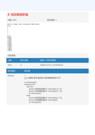 8. 相反數絕對值
分數: 10.0 程式語言: c
你的答案:
分數 判分次數 最後一次判分時間
10.0 2 2022/11/21 上午10:46:22
程式語言 程式碼
Python '''
16_8.重複-警示值控制-相反數絕對值(10.0)
'''
a=int(input())
while(a!=0):
if(a<0):
print("{0}的相反數{1}".format(a,a*-1))
print("{0}的絕對值{1}".format(a,a*-1))
a=int(input())
else:
print("{0}的相反數{1}".format(a,a*-1))
print("{0}的絕對值{0}".format(a))
a=int(input())
 