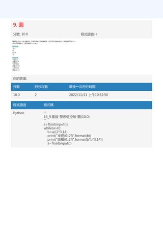 9. 圓
分數: 10.0 程式語言: c
你的答案:
分數 判分次數 最後一次判分時間
10.0 2 2022/11/21 上午10:52:50
程式語言 程式碼
Python '''
16_9.重複-警示值控制-圓(10.0)
'''
a=float(input())
while(a>0):
b=a/(2*3.14)
print("半徑{0:.2f}".format(b))
print("面積{0:.2f}".format(b*b*3.14))
a=float(input())
 