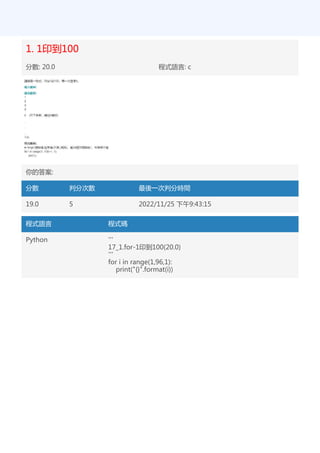 1. 1印到100
分數: 20.0 程式語言: c
你的答案:
分數 判分次數 最後一次判分時間
19.0 5 2022/11/25 下午9:43:15
程式語言 程式碼
Python '''
17_1.for-1印到100(20.0)
'''
for i in range(1,96,1):
print("{}".format(i))
 