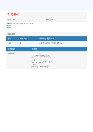 3. 奇數和
分數: 10.0 程式語言: c
你的答案:
分數 判分次數 最後一次判分時間
10.0 1 2022/11/21 上午11:47:55
程式語言 程式碼
Python '''
17_3.for-奇數和(10.0)
'''
s=0
for i in range(1,99+2,2):
s=s+i
print("{}".format(s))
 