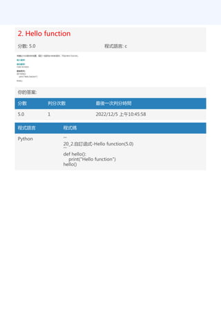 2. Hello function
分數: 5.0 程式語言: c
你的答案:
分數 判分次數 最後一次判分時間
5.0 1 2022/12/5 上午10:45:58
程式語言 程式碼
Python '''
20_2.自訂函式-Hello function(5.0)
'''
def hello():
print("Hello function")
hello()
 