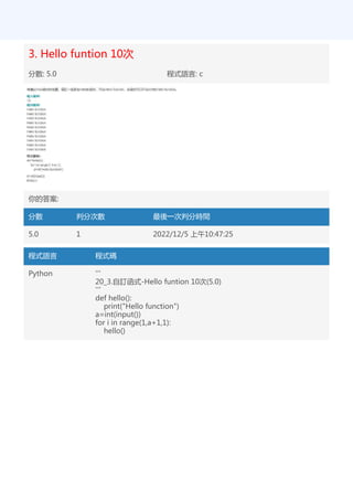 3. Hello funtion 10次
分數: 5.0 程式語言: c
你的答案:
分數 判分次數 最後一次判分時間
5.0 1 2022/12/5 上午10:47:25
程式語言 程式碼
Python '''
20_3.自訂函式-Hello funtion 10次(5.0)
'''
def hello():
print("Hello function")
a=int(input())
for i in range(1,a+1,1):
hello()
 