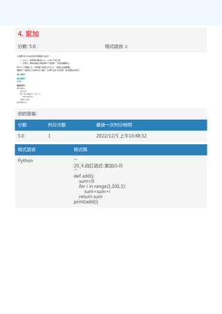 4. 累加
分數: 5.0 程式語言: c
你的答案:
分數 判分次數 最後一次判分時間
5.0 1 2022/12/5 上午10:48:32
程式語言 程式碼
Python '''
20_4.自訂函式-累加(5.0)
'''
def add():
sum=0
for i in range(1,101,1):
sum=sum+i
return sum
print(add())
 