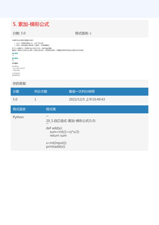5. 累加-梯形公式
分數: 5.0 程式語言: c
你的答案:
分數 判分次數 最後一次判分時間
5.0 1 2022/12/5 上午10:49:43
程式語言 程式碼
Python '''
20_5.自訂函式-累加-梯形公式(5.0)
'''
def add(x):
sum=int((1+x)*x/2)
return sum
x=int(input())
print(add(x))
 