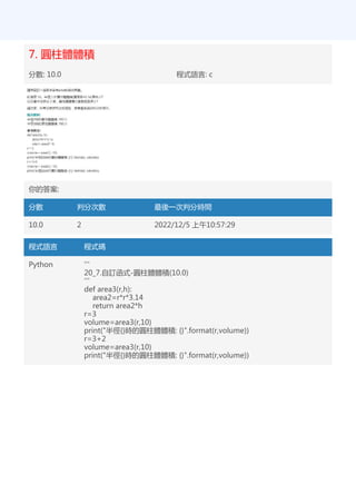 7. 圓柱體體積
分數: 10.0 程式語言: c
你的答案:
分數 判分次數 最後一次判分時間
10.0 2 2022/12/5 上午10:57:29
程式語言 程式碼
Python '''
20_7.自訂函式-圓柱體體積(10.0)
'''
def area3(r,h):
area2=r*r*3.14
return area2*h
r=3
volume=area3(r,10)
print("半徑{}時的圓柱體體積: {}".format(r,volume))
r=3+2
volume=area3(r,10)
print("半徑{}時的圓柱體體積: {}".format(r,volume))
 
