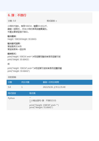 6. 彈：不換行
分數: 5.0 程式語言: c
你的答案:
分數 判分次數 最後一次判分時間
5.0 1 2022/9/26 上午11:35:40
程式語言 程式碼
Python '''
2_6.輸出語句-彈：不換行(5.0)
'''
print("Height: 158CM",end="")
print("Weight: 55.66KG")
 
