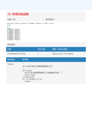10. 無傳回值函數
分數: 10.0 程式語言: c
你的答案:
分數 判分次數 最後一次判分時間
2.916666348775228 7 2022/12/22 下午3:40:04
程式語言 程式碼
Python '''
20_10.自訂函式-無傳回值函數(10.0)
'''
def crazy():
print("為什麼需要副程式, 方便我瘋狂列印。")
return crazy
s=int(input())
for i in range(1,s+1,1):
crazy()
 