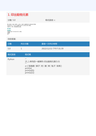 1. 印出動物元素
分數: 5.0 程式語言: c
你的答案:
分數 判分次數 最後一次判分時間
5.0 1 2022/12/13 下午7:31:39
程式語言 程式碼
Python '''
25_1.串列的一維陣列-印出動物元素(5.0)
'''
a=['長頸鹿','獅子','豹','鹿','熊','兔子','斑馬']
print(a)
print(a[0])
print(a[1])
 