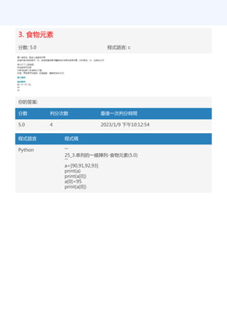 3. 食物元素
分數: 5.0 程式語言: c
你的答案:
分數 判分次數 最後一次判分時間
5.0 4 2023/1/9 下午10:12:54
程式語言 程式碼
Python '''
25_3.串列的一維陣列-食物元素(5.0)
'''
a=[90,91,92,93]
print(a)
print(a[0])
a[0]=95
print(a[0])
 