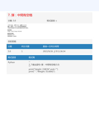 7. 彈：中間有空格
分數: 5.0 程式語言: c
你的答案:
分數 判分次數 最後一次判分時間
5.0 1 2022/9/26 上午11:36:34
程式語言 程式碼
Python '''
2_7.輸出語句-彈：中間有空格(5.0)
'''
print("Height: 158CM",end="")
print(" ","Weight: 55.66KG")
 