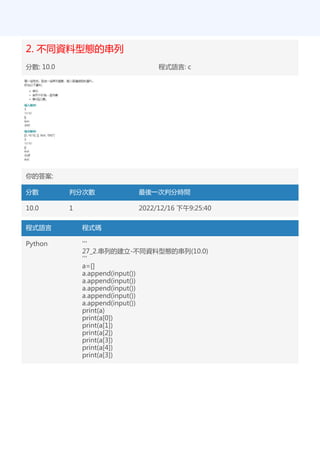 2. 不同資料型態的串列
分數: 10.0 程式語言: c
你的答案:
分數 判分次數 最後一次判分時間
10.0 1 2022/12/16 下午9:25:40
程式語言 程式碼
Python '''
27_2.串列的建立-不同資料型態的串列(10.0)
'''
a=[]
a.append(input())
a.append(input())
a.append(input())
a.append(input())
a.append(input())
print(a)
print(a[0])
print(a[1])
print(a[2])
print(a[3])
print(a[4])
print(a[3])
 