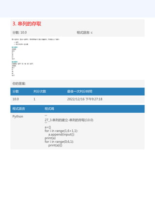 3. 串列的存取
分數: 10.0 程式語言: c
你的答案:
分數 判分次數 最後一次判分時間
10.0 1 2022/12/16 下午9:27:18
程式語言 程式碼
Python '''
27_3.串列的建立-串列的存取(10.0)
'''
a=[]
for i in range(1,6+1,1):
a.append(input())
print(a)
for i in range(0,6,1):
print(a[i])
 