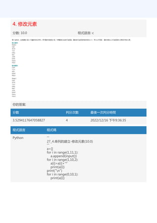 4. 修改元素
分數: 10.0 程式語言: c
你的答案:
分數 判分次數 最後一次判分時間
3.5294117647058827 4 2022/12/16 下午9:36:35
程式語言 程式碼
Python '''
27_4.串列的建立-修改元素(10.0)
'''
a=[]
for i in range(1,11,1):
a.append(input())
for i in range(1,10,2):
a[i]=a[i]+'*'
print(a[i])
print("n")
for i in range(0,10,1):
print(a[i])
 