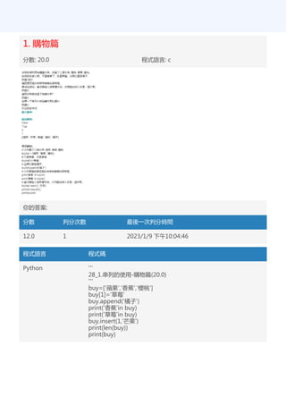 1. 購物篇
分數: 20.0 程式語言: c
你的答案:
分數 判分次數 最後一次判分時間
12.0 1 2023/1/9 下午10:04:46
程式語言 程式碼
Python '''
28_1.串列的使用-購物篇(20.0)
'''
buy=['蘋果','香蕉','櫻桃']
buy[1]='草莓'
buy.append('橘子')
print('香蕉'in buy)
print('草莓'in buy)
buy.insert(1,'芒果')
print(len(buy))
print(buy)
 