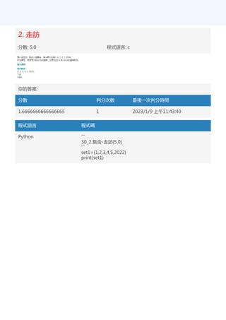 2. 走訪
分數: 5.0 程式語言: c
你的答案:
分數 判分次數 最後一次判分時間
1.6666666666666665 1 2023/1/9 上午11:43:40
程式語言 程式碼
Python '''
30_2.集合-走訪(5.0)
'''
set1={1,2,3,4,5,2022}
print(set1)
 