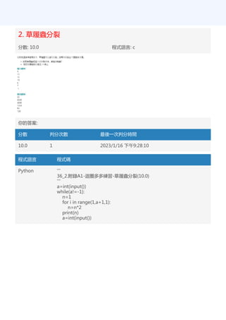 2. 草履蟲分裂
分數: 10.0 程式語言: c
你的答案:
分數 判分次數 最後一次判分時間
10.0 1 2023/1/16 下午9:28:10
程式語言 程式碼
Python '''
36_2.附錄A1-迴圈多多練習-草履蟲分裂(10.0)
'''
a=int(input())
while(a!=-1):
n=1
for i in range(1,a+1,1):
n=n*2
print(n)
a=int(input())
 