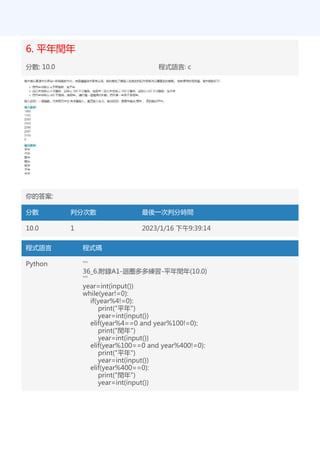 6. 平年閏年
分數: 10.0 程式語言: c
你的答案:
分數 判分次數 最後一次判分時間
10.0 1 2023/1/16 下午9:39:14
程式語言 程式碼
Python '''
36_6.附錄A1-迴圈多多練習-平年閏年(10.0)
'''
year=int(input())
while(year!=0):
if(year%4!=0):
print("平年")
year=int(input())
elif(year%4==0 and year%100!=0):
print("閏年")
year=int(input())
elif(year%100==0 and year%400!=0):
print("平年")
year=int(input())
elif(year%400==0):
print("閏年")
year=int(input())
 