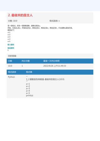2. 最後來的是主人
分數: 10.0 程式語言: c
你的答案:
分數 判分次數 最後一次判分時間
10.0 1 2022/9/26 上午11:49:33
程式語言 程式碼
Python '''
3_2.變數宣告與賦值-最後來的是主人(10.0)
'''
a=1
a=2
a=3
a=4
a=5
print(a)
 