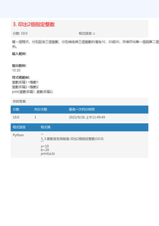 3. 印出2個指定整數
分數: 10.0 程式語言: c
你的答案:
分數 判分次數 最後一次判分時間
10.0 1 2022/9/26 上午11:49:49
程式語言 程式碼
Python '''
3_3.變數宣告與賦值-印出2個指定整數(10.0)
'''
a=10
b=20
print(a,b)
 