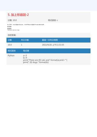 5. 加上形容詞-2
分數: 10.0 程式語言: c
你的答案:
分數 判分次數 最後一次判分時間
10.0 1 2022/9/26 上午11:53:35
程式語言 程式碼
Python a=3
b=4
print("There are {0} cats and".format(a),end="")
print(" {0} dogs.".format(b))
 