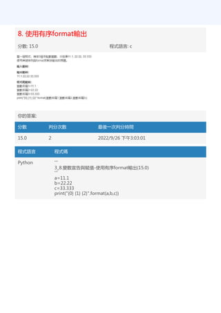 8. 使用有序format輸出
分數: 15.0 程式語言: c
你的答案:
分數 判分次數 最後一次判分時間
15.0 2 2022/9/26 下午3:03:01
程式語言 程式碼
Python '''
3_8.變數宣告與賦值-使用有序format輸出(15.0)
'''
a=11.1
b=22.22
c=33.333
print("{0} {1} {2}".format(a,b,c))
 