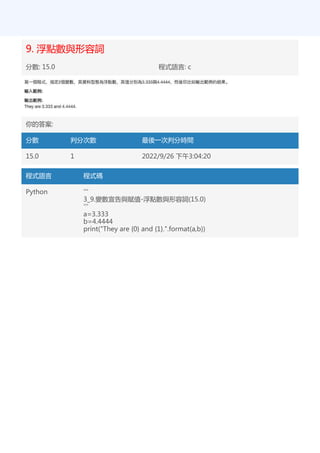 9. 浮點數與形容詞
分數: 15.0 程式語言: c
你的答案:
分數 判分次數 最後一次判分時間
15.0 1 2022/9/26 下午3:04:20
程式語言 程式碼
Python '''
3_9.變數宣告與賦值-浮點數與形容詞(15.0)
'''
a=3.333
b=4.4444
print("They are {0} and {1}.".format(a,b))
 