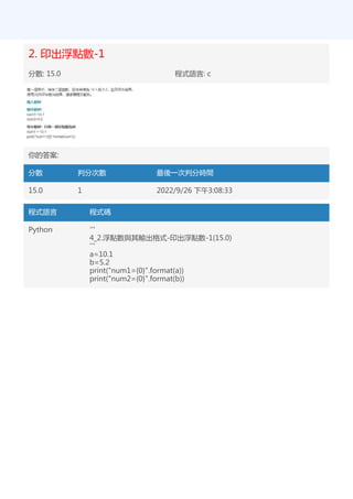 2. 印出浮點數-1
分數: 15.0 程式語言: c
你的答案:
分數 判分次數 最後一次判分時間
15.0 1 2022/9/26 下午3:08:33
程式語言 程式碼
Python '''
4_2.浮點數與其輸出格式-印出浮點數-1(15.0)
'''
a=10.1
b=5.2
print("num1={0}".format(a))
print("num2={0}".format(b))
 
